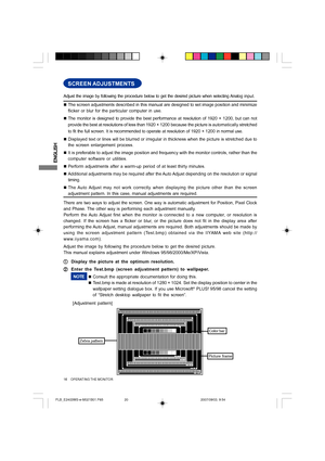 Page 20ENGLISH
16     OPERATING THE MONITOR
SCREEN ADJUSTMENTS
„The screen adjustments described in this manual are designed to set image position and minimize
flicker or blur for the particular computer in use.
„The monitor is designed to provide the best performance at resolution of 1920 × 1200, but can not
provide the best at resolutions of less than 1920 × 1200 because the picture is automatically stretched
to fit the full screen. It is recommended to operate at resolution of 1920 × 1200 in normal use....