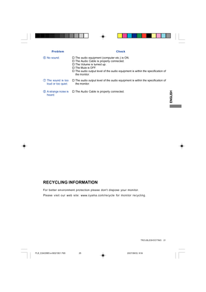 Page 25ENGLISH
Problem Check
No sound.
†The Audio Cable is properly connected.
†F†The audio equipment (computer etc.) is ON.
†The Volume is turned up.
†The Mute is OFF.
The sound is too
loud or too quiet. G†The audio output level of the audio equipment is within the specification of
the monitor.
A strange noise is
heard. H†The Audio Cable is properly connected.
For better environment protection please dont dispose your monitor.
Please visit our web site: www.iiyama.com/recycle for monitor recycling.
RECYCLING...