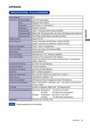 Page 31ENGLISH
 APPENDIX     26
SPECIFICATIONS : ProLite B2409HDS
APPENDIX 
* Audio equipment is not connected. NOTE
LCD Panel  Driving system
a-Si TFT Active Matrix
0.2715mm H × 0.2715mm V
Response time Pixel pitch
5ms (Black, White, Black), 2ms (Gray to Gray)
Display ColorsApprox.16.7M
Sync FrequencyAnalog: Horizontal: 24.0-80.0kHz, Vertical: 55-75Hz 
Digital: Horizontal: 30.0-80.0kHz, Vertical: 55-75Hz 
Maximum Resolution
1920 × 1080, 2.1 MegaPixels
Input Connector
D-Sub mini 15 pin, DVI-D 24 pin,HDMI 
Input...