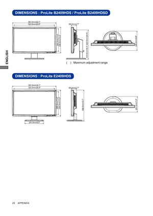 Page 34ENGLISH
DIMENSIONS : ProLite B2409HDS / ProLite B2409HDSD
DIMENSIONS : ProLite E2409HDS
398.5mm/15.7"336.0mm/13.2"295.5mm/11.6"
68.0mm/2.7"
201.0mm/7.9"
241.5mm/9.5"
561.0mm/22.1"523.5mm/20.6"
29     APPENDIX
249.5mm/9.8"
68.0mm/2.7"561.0mm/22.1"523.5mm/20.6"
413.5mm/16.3" (523.5mm/20.6")
336.0mm/13.2"295.0mm/11.6"
(    ) : Maximum adjustment range
 