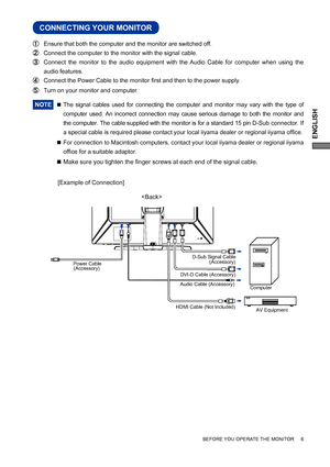 Page 11ENGLISH
BEFORE YOU OPERATE THE MONITOR     6
CONNECTING YOUR MONITOR
 Ensure that both the computer and the monitor are switched off.
 Connect the computer to the monitor with the signal cable.
 Connect the monitor to the audio equipment with the Audio Cable for computer when using the 
audio features.
 Connect the Power Cable to the monitor ﬁ rst and then to the power supply.
  Turn on your monitor and computer.
NOTE 
