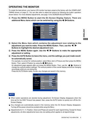 Page 13ENGLISH
OPERATING THE MONITOR     8
Picture
OSD
Display
Audio Settings
Miscellaneous
InformationBrightness
Contrast
H.Position
V.Position
Phase
Clock
Color Temp
Auto Adjust90
80
50
50
41
50
6500
1920x1080
OPERATING THE MONITOR
To create the best picture, your iiyama LCD monitor has been preset at the factory with the COMPLIANT 
TIMING shown on page 21. You are also able to adjust the picture by following the button operation 
shown below. For more detailed adjustments, see page 15 for SCREEN...