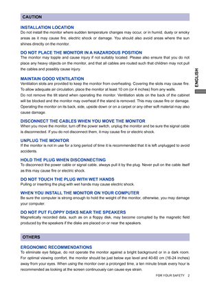 Page 7ENGLISH
CAUTION
INSTALLATION LOCATION
Do not install the monitor where sudden temperature changes may occur, or in humid, dusty or smoky 
areas as it may cause ﬁ re, electric shock or damage. You should also avoid areas where the sun 
shines directly on the monitor.
DO NOT PLACE THE MONITOR IN A HAZARDOUS POSITION
The monitor may topple and cause injury if not suitably located. Please also ensure that you do not 
place any heavy objects on the monitor, and that all cables are routed such that children...