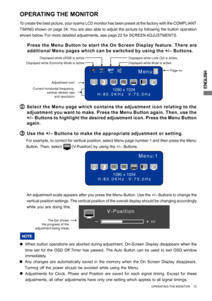 Page 17ENGLISH
The bar shows 
the progress of the 
adjustment being made.+
–50
V-Position
Menu:1
1280 × 1024
H:80.0KHz  V:75.0Hz
OPERATING THE MONITOR
To create the best picture, your iiyama LCD monitor has been preset at the factory with the COMPLIANT
TIMING shown on page 34. You are also able to adjust the picture by following the button operation
shown below. For more detailed adjustments, see page 22 for SCREEN ADJUSTMENTS.
( (( (
(Press the Menu Button to start the On Screen Display feature. There are...
