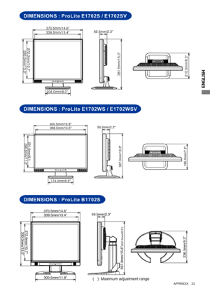 Page 37ENGLISH
370.5mm/14.6
339.5mm/13.4
300.5mm/11.8
272.0mm/10.7330.0mm/13.0
59.5mm/2.3
397.0mm/15.6
(507.0mm/20.0)
236.5mm/9.3
DIMENSIONS : ProLite B1702S
400.5mm/15.8
368.5mm/14.5
174.0mm/6.9
231.0mm/9.1286.5mm/11.3
55.5mm/2.2
337.0mm/13.3185.0mm/7.3
DIMENSIONS : ProLite E1702S / E1702SV
DIMENSIONS : ProLite E1702WS / E1702WSV
370.5mm/14.6
339.5mm/13.4
204.0mm/8.0
272.0mm/10.7330.0mm/13.0
59.5mm/2.3
381.5mm/15.0210.0mm/8.3
APPENDIX     33
(   ): Maximum adjustment range
 