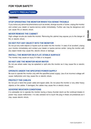 Page 5ENGLISH
FOR YOUR SAFETY     1
FOR YOUR SAFETY
WARNING
STOP OPERATING THE MONITOR WHEN YOU SENSE TROUBLE
If you notice any abnormal phenomena such as smoke, strange sounds or fumes, unplug the monitor
and contact your dealer or iiyama service center immediately. Further use may be dangerous and
can cause fire or electric shock.
NEVER REMOVE THE CABINET
High voltage circuits are inside the monitor. Removing the cabinet may expose you to the danger of
fire or electric shock.
DO NOT PUT ANY OBJECT INTO THE...