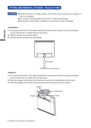 Page 11ENGLISH
6  BEFORE YOU OPERATE THE MONITOR
Install the stand on a stable surface. The monitor may cause injury or damage if it 
falls or is dropped.
Do not give a strong impact to the monitor. It may cause damage.
Unplug the monitor before installation to avoid electric shock or damage.CAUTION

A   Put a piece of soft cloth on the table beforehand to prevent the monitor from being scratched.  
Lay the monitor ﬂ at on a table with front face down. 
B   Hold the monitor and push the Stand.
C  Hold the...