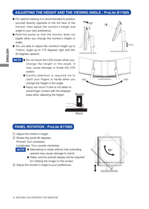 Page 17ENGLISH
12  BEFORE YOU OPERATE THE MONITOR
ADJUSTING THE HEIGHT AND THE VIEWING ANGLE : ProLite B1706S
 For optimal viewing it is recommended to position 
yourself directly opposite to the full face of the 
monitor, then adjust the monitor’s height and 
angle to your own preference.
 Hold the panel so that the monitor does not 
topple when you change the monitor’s height or 
angle.
 You are able to adjust the monitors height up to 
110mm, angle up to 170 degrees right and left, 
20 degrees upward.
...