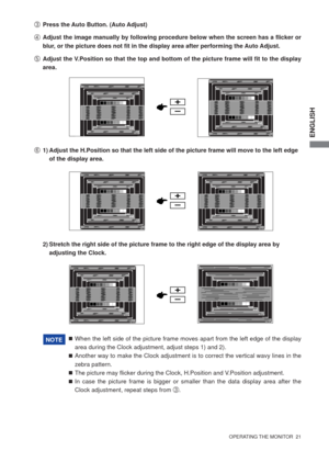 Page 26ENGLISH
  OPERATING THE MONITOR  21  
F  1) Adjust the H.Position so that the left side of the picture frame will move to the left edge  
    of the display area.
 When the left side of the picture frame moves apart from the left edge of the display 
area during the Clock adjustment, adjust steps 1) and 2).
 Another way to make the Clock adjustment is to correct the vertical wavy lines in the 
zebra pattern.
 The picture may ﬂ icker during the Clock, H.Position and V.Position adjustment.
 In case the...