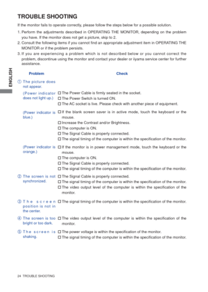 Page 29ENGLISH
24  TROUBLE SHOOTING
TROUBLE SHOOTING
1. Perform the adjustments described in OPERATING THE MONITOR, depending on the problem 
you have. If the monitor does not get a picture, skip to 2.
2. Consult the following items if you cannot ﬁ nd an appropriate adjustment item in OPERATING THE 
MONITOR or if the problem persists.
3. If you are experiencing a problem which is not described below or you cannot correct the 
problem, discontinue using the monitor and contact your dealer or iiyama service...