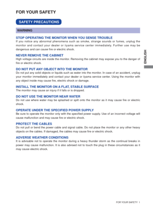 Page 6ENGLISH
  FOR YOUR SAFETY  1  
FOR YOUR SAFETY
WARNING
STOP OPERATING THE MONITOR WHEN YOU SENSE TROUBLEIf you notice any abnormal phenomena such as smoke, strange sounds or fumes, unplug the 
monitor and contact your dealer or iiyama service center immediately. Further use may be 
dangerous and can cause ﬁ re or electric shock.
NEVER REMOVE THE CABINETHigh voltage circuits are inside the monitor. Removing the cabinet may expose you to the danger of 
ﬁ re or electric shock.
DO NOT PUT ANY OBJECT INTO THE...