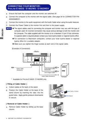 Page 14ENGLISH
Audio Cable (Accessory)
Computer D-Sub Signal Cable
(Accessory)
DVI-D Signal Cable* Power Cable
(Accessory)
CONNECTING YOUR MONITOR :
ProLite E1902S / E1902WS / E1902WSV
[Example of Connection] AEnsure that both the computer and the monitor are switched off.
BConnect the computer to the monitor with the signal cable. (See page 34 for CONNECTOR PIN
ASSIGNMENT.)
CConnect the monitor to the audio equipment with the Audio Cable when using the audio features.
DConnect the Power Cable to the monitor...