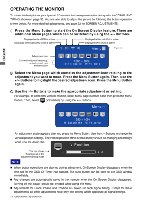 Page 18ENGLISH
13     OPERATING THE MONITOR
The bar shows 
the progress of the 
adjustment being made.+
–50
V-Position
Menu:1
1280 × 1024
H:80.0KHz  V:75.0Hz
OPERATING THE MONITOR
To create the best picture, your iiyama LCD monitor has been preset at the factory with the COMPLIANT
TIMING shown on page 33. You are also able to adjust the picture by following the button operation
shown below. For more detailed adjustments, see page 22 for SCREEN ADJUSTMENTS.
( (( (
(Press the Menu Button to start the On Screen...