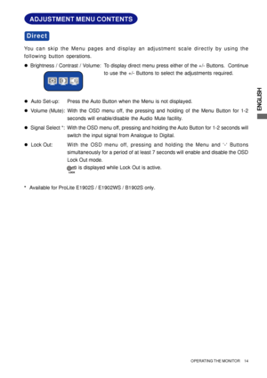 Page 19ENGLISH
ADJUSTMENT MENU CONTENTS
You can skip the Menu pages and display an adjustment scale directly by using the
following button operations.
zBrightness / Contrast / Volume: To display direct menu press either of the +/- Buttons.  Continue
to use the +/- Buttons to select the adjustments required.
z  Auto Set-up: Press the Auto Button when the Menu is not displayed.
z  Volume (Mute): With the OSD menu off, the pressing and holding of the Menu Button for 1-2
seconds will enable/disable the Audio Mute...