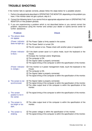 Page 31ENGLISH
TROUBLE SHOOTING
Perform the adjustments described in OPERATING THE MONITOR, depending on the problem you
have. If the monitor does not get a picture, skip to 2.
2. Consult the following items if you cannot find an appropriate adjustment item in OPERATING THE
MONITOR or if the problem persists.
If you are experiencing a problem which is not described below or you cannot correct the
problem, discontinue using the monitor and contact your dealer or iiyama service center for
further assistance. 3....