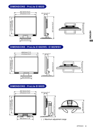 Page 37ENGLISH
407.5mm/16.0
378.5mm/14.9
300.5mm/11.8
303.0mm/11.9357.0mm/14.1
60.0mm/2.4
393.0mm/15.5
(503.0mm/19.8)
236.5mm/9.3
438.5mm/17.3
412.5mm/16.2
204.0mm/8.0
258.5mm/10.2310.5mm/12.2
61.0mm/2.4
363.0mm/14.3210.0mm/8.3
DIMENSIONS : ProLite E1902S
DIMENSIONS : ProLite E1902WS / E1902WSV
407.5mm/16.0
378.5mm/14.9
204.0mm/8.0
303.0mm/11.9357.0mm/14.1
60.0mm/2.4
407.0mm/16.0210.0mm/8.3
APPENDIX      32
DIMENSIONS : ProLite B1902S
(   ): Maximum adjustment range
 