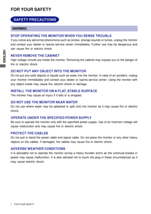 Page 6ENGLISH
1     FOR YOUR SAFETY
FOR YOUR SAFETY
WARNING
STOP OPERATING THE MONITOR WHEN YOU SENSE TROUBLE
If you notice any abnormal phenomena such as smoke, strange sounds or fumes, unplug the monitor
and contact your dealer or iiyama service center immediately. Further use may be dangerous and
can cause fire or electric shock.
NEVER REMOVE THE CABINET
High voltage circuits are inside the monitor. Removing the cabinet may expose you to the danger of
fire or electric shock.
DO NOT PUT ANY OBJECT INTO THE...