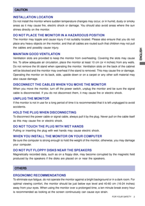 Page 7ENGLISH
CAUTION
INSTALLATION LOCATION
Do not install the monitor where sudden temperature changes may occur, or in humid, dusty or smoky
areas as it may cause fire, electric shock or damage. You should also avoid areas where the sun
shines directly on the monitor.
DO NOT PLACE THE MONITOR IN A HAZARDOUS POSITION
The monitor may topple and cause injury if not suitably located. Please also ensure that you do not
place any heavy objects on the monitor, and that all cables are routed such that children may...