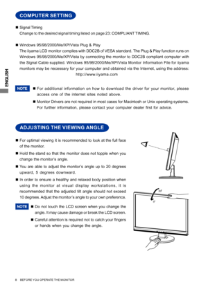 Page 12ENGLISH
20
5
ADJUSTING THE VIEWING ANGLE
„For optimal viewing it is recommended to look at the full face
of the monitor.
„Hold the stand so that the monitor does not topple when you
change the monitor’s angle.
„You are able to adjust the monitor’s angle up to 20 degrees
upward, 5 degrees downward.
„In order to ensure a healthy and relaxed body position when
using the monitor at visual display workstations, it is
recommended that the adjusted tilt angle should not exceed
10 degrees. Adjust the monitor’s...