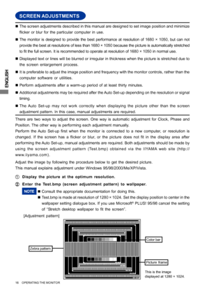 Page 20ENGLISH
SCREEN ADJUSTMENTS
„The screen adjustments described in this manual are designed to set image position and minimize
flicker or blur for the particular computer in use.
„The monitor is designed to provide the best performance at resolution of 1680 × 1050, but can not
provide the best at resolutions of less than 1680 × 1050 because the picture is automatically stretched
to fit the full screen. It is recommended to operate at resolution of 1680 × 1050 in normal use.
„Displayed text or lines will be...