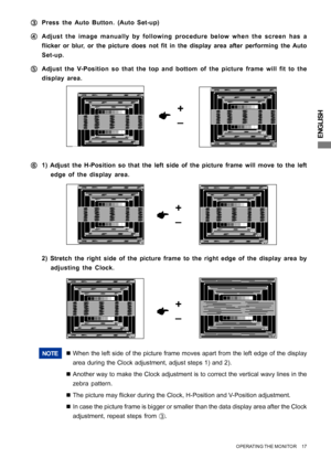 Page 21ENGLISH
OPERATING THE MONITOR     17
+
–
F FF F
F1) Adjust the H-Position so that the left side of the picture frame will move to the left
edge of the display area.
NOTE„When the left side of the picture frame moves apart from the left edge of the display
area during the Clock adjustment, adjust steps 1) and 2).
„Another way to make the Clock adjustment is to correct the vertical wavy lines in the
zebra pattern.
„The picture may flicker during the Clock, H-Position and V-Position adjustment.
„In case the...