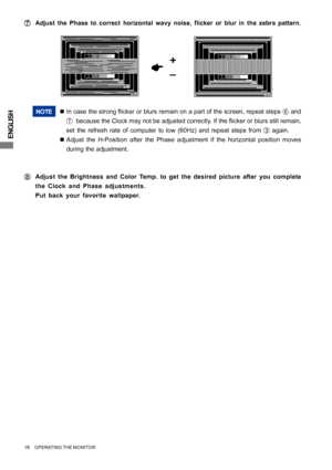 Page 22ENGLISH
NOTE„In case the strong flicker or blurs remain on a part of the screen, repeat steps 
F and
G  because the Clock may not be adjusted correctly. If the flicker or blurs still remain,
set the refresh rate of computer to low (60Hz) and repeat steps from 
C again.
„Adjust the H-Position after the Phase adjustment if the horizontal position moves
during the adjustment.
H HH H
HAdjust the Brightness and Color Temp. to get the desired picture after you complete
the Clock and Phase adjustments.
Put back...