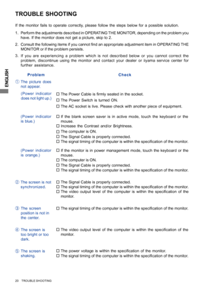 Page 24ENGLISH
TROUBLE SHOOTING
Perform the adjustments described in OPERATING THE MONITOR, depending on the problem you
have. If the monitor does not get a picture, skip to 2.
2. Consult the following items if you cannot find an appropriate adjustment item in OPERATING THE
MONITOR or if the problem persists.
If you are experiencing a problem which is not described below or you cannot correct the
problem, discontinue using the monitor and contact your dealer or iiyama service center for
further assistance. 3....