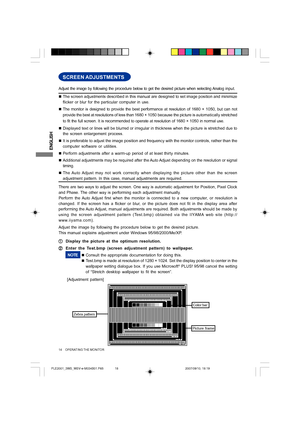 Page 18ENGLISH
14     OPERATING THE MONITOR
SCREEN ADJUSTMENTS
„The screen adjustments described in this manual are designed to set image position and minimize
flicker or blur for the particular computer in use.
„The monitor is designed to provide the best performance at resolution of 1680 × 1050, but can not
provide the best at resolutions of less than 1680 × 1050 because the picture is automatically stretched
to fit the full screen. It is recommended to operate at resolution of 1680 × 1050 in normal use....