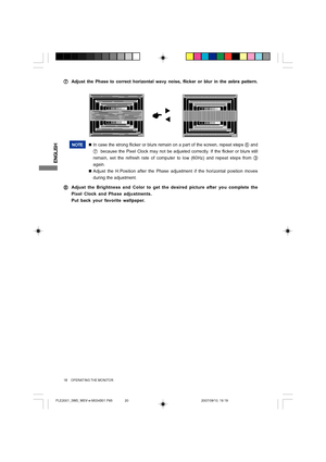 Page 20ENGLISH
NOTE„In case the strong flicker or blurs remain on a part of the screen, repeat steps 
F and
G  because the Pixel Clock may not be adjusted correctly. If the flicker or blurs still
remain, set the refresh rate of computer to low (60Hz) and repeat steps from 
C
again.
„Adjust the H.Position after the Phase adjustment if the horizontal position moves
during the adjustment.
H HH H
HAdjust the Brightness and Color to get the desired picture after you complete the
Pixel Clock and Phase adjustments....