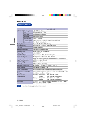 Page 24ENGLISH
SPECIFICATIONS
APPENDIX
LCD Panel
Size Driving system
a-Si TFT Active Matrix
Diagonal: 51.1cm  / 20.1
0.258mm H × 0.258mm V
Response time Pixel pitch
5ms (Black, white, black)
Display Colors Approx.16.2M (6bit+FRC dithering)
Sync FrequencyHorizontal: 31.0-83.0kHz, Vertical: 56-75Hz
Dot Clock165MHz maximum
Maximum Resolution1680 × 1050, 1.8 MegaPixels
Input Connector
D-Sub mini 15 pin, DVI-D 24 pin
Input Sync Signal
Separate sync:TTL, Positive or Negative Plug & PlayVESA DDC2B
TM
49W maximum,...