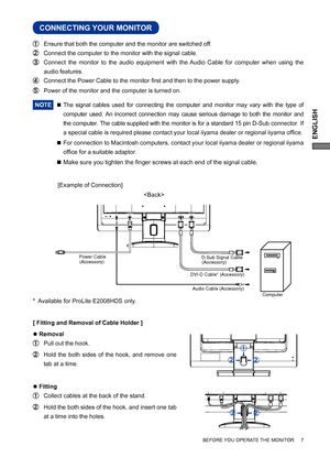 Page 11ENGLISH
BEFORE YOU OPERATE THE MONITOR     7
CONNECTING YOUR MONITOR
  Ensure that both the computer and the monitor are switched off.
  Connect the computer to the monitor with the signal cable.
  Connect the monitor to the audio equipment with the Audio Cable for computer when using the 
audio features.
  Connect the Power Cable to the monitor ﬁ rst and then to the power supply.
  Power of the monitor and the computer is turned on.
NOTE 
