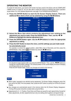 Page 13ENGLISH
OPERATING THE MONITOR     9
OPERATING THE MONITOR
To create the best picture, your iiyama LCD monitor has been preset at the factory with the COMPLIANT 
TIMING shown on page 23. You are also able to adjust the picture by following the button operation 
shown below. For more detailed adjustments, see page 15 for SCREEN ADJUSTMENTS.
  Press the ENTER Button to start the On Screen Display feature. There are 
additional Menu items which can be switched by using the     /     Buttons.  
  Select the...