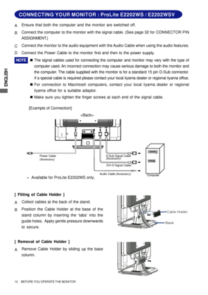 Page 14ENGLISH
10     BEFORE YOU OPERATE THE MONITOR
Audio Cable (Accessory)
Computer D-Sub Signal Cable
(Accessory)
DVI-D Signal Cable* Power Cable
(Accessory)
CONNECTING YOUR MONITOR : ProLite E2202WS / E2202WSV
[Example of Connection] AEnsure that both the computer and the monitor are switched off.
BConnect the computer to the monitor with the signal cable. (See page 32 for CONNECTOR PIN
ASSIGNMENT.)
CConnect the monitor to the audio equipment with the Audio Cable when using the audio features.
DConnect the...