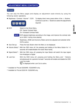 Page 17ENGLISH
ADJUSTMENT MENU CONTENTS
You can skip the Menu pages and display an adjustment scale directly by using the
following button operations.
zBrightness / Contrast / Volume*
1 / DCR: To display direct menu press either of the +/- Buttons.
Continue to use the +/- Buttons to select the adjustments
required.
z  DCR: Select on the Direct Menu.
Off: Typical Contrast Ratio
On: Increased Contrast Ratio
DCR adjusts brightness according to the image, and improve the contrast ratio
up to 2000:1 during move...