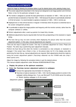 Page 25ENGLISH
SCREEN ADJUSTMENTS
„The screen adjustments described in this manual are designed to set image position and minimize
flicker or blur for the particular computer in use.
„The monitor is designed to provide the best performance at resolution of 1680 × 1050, but can not
provide the best at resolutions of less than 1680 × 1050 because the picture is automatically stretched
to fit the full screen. It is recommended to operate at resolution of 1680 × 1050 in normal use.
„Displayed text or lines will be...