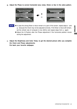 Page 27ENGLISH
NOTE„In case the strong flicker or blurs remain on a part of the screen, repeat steps 
F and
G  because the Clock may not be adjusted correctly. If the flicker or blurs still remain,
set the refresh rate of computer to low (60Hz) and repeat steps from 
C again.
„Adjust the H-Position after the Phase adjustment if the horizontal position moves
during the adjustment.
H HH H
HAdjust the Brightness and Color Temp. to get the desired picture after you complete
the Clock and Phase adjustments.
Put back...