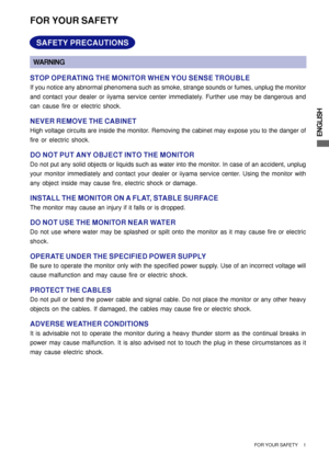 Page 5ENGLISH
FOR YOUR SAFETY
WARNING
STOP OPERATING THE MONITOR WHEN YOU SENSE TROUBLE
If you notice any abnormal phenomena such as smoke, strange sounds or fumes, unplug the monitor
and contact your dealer or iiyama service center immediately. Further use may be dangerous and
can cause fire or electric shock.
NEVER REMOVE THE CABINET
High voltage circuits are inside the monitor. Removing the cabinet may expose you to the danger of
fire or electric shock.
DO NOT PUT ANY OBJECT INTO THE MONITOR
Do not put any...