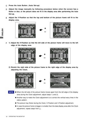 Page 26ENGLISH
22     OPERATING THE MONITOR
+
–
F FF F
F1) Adjust the H-Position so that the left side of the picture frame will move to the left
edge of the display area.
NOTE„When the left side of the picture frame moves apart from the left edge of the display
area during the Clock adjustment, adjust steps 1) and 2).
„Another way to make the Clock adjustment is to correct the vertical wavy lines in the
zebra pattern.
„The picture may flicker during the Clock, H-Position and V-Position adjustment.
„In case the...