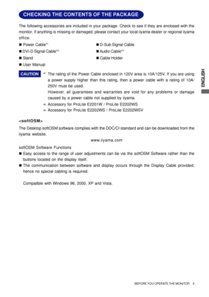 Page 9ENGLISH
CAUTION
*1The rating of the Power Cable enclosed in 120V area is 10A/125V. If you are using
a power supply higher than this rating, then a power cable with a rating of 10A/
250V must be used.
However, all guarantees and warranties are void for any problems or damage
caused by a power cable not supplied by iiyama. „ Power Cable*
1„ D-Sub Signal Cable
„ DVI-D Signal Cable*
2„ Audio  Cable*3
„ Stand„ Cable Holder
„ User Manual The following accessories are included in your package. Check to see if...