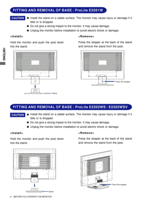 Page 10ENGLISH
6     BEFORE YOU OPERATE THE MONITOR
FITTING AND REMOVAL OF BASE : ProLite E2202WS / E2202WSV
Install the stand on a stable surface. The monitor may cause injury or damage if it
falls or is dropped. „CAUTION
Do not give a strong impact to the monitor. It may cause damage.
„
Unplug the monitor before installation to avoid electric shock or damage.
„

Hold the monitor and push the post down
into the stand.Press the stopper at the back of the stand
and remove the stand from the post.
Stand
Press the...