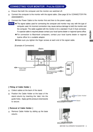 Page 13ENGLISH
Computer D-Sub Signal Cable
(Accessory)
DVI-D Signal Cable 
(Accessory) Power Cable
(Accessory)
CONNECTING YOUR MONITOR : ProLite E2201W
[Example of Connection] AEnsure that both the computer and the monitor are switched off.
BConnect the computer to the monitor with the signal cable. (See page 32 for CONNECTOR PIN
ASSIGNMENT.)
CConnect the Power Cable to the monitor first and then to the power supply.
NOTE„The signal cables used for connecting the computer and monitor may vary with the type of...