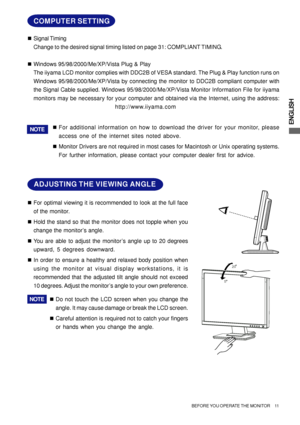 Page 15ENGLISH
20
5
ADJUSTING THE VIEWING ANGLE
„For optimal viewing it is recommended to look at the full face
of the monitor.
„Hold the stand so that the monitor does not topple when you
change the monitor’s angle.
„You are able to adjust the monitor’s angle up to 20 degrees
upward, 5 degrees downward.
„In order to ensure a healthy and relaxed body position when
using the monitor at visual display workstations, it is
recommended that the adjusted tilt angle should not exceed
10 degrees. Adjust the monitor’s...