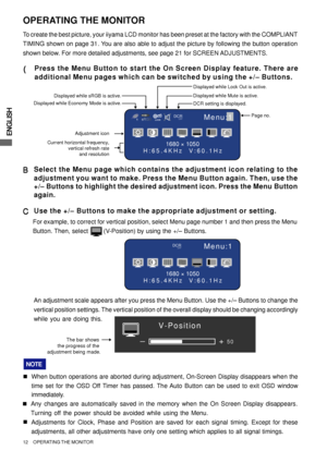 Page 16ENGLISH
12     OPERATING THE MONITOR
The bar shows 
the progress of the 
adjustment being made.+
–50
V-Position
Menu:1
1680 × 1050
H:65.4KHz  V:60.1Hz
DCROFF
OPERATING THE MONITOR
To create the best picture, your iiyama LCD monitor has been preset at the factory with the COMPLIANT
TIMING shown on page 31. You are also able to adjust the picture by following the button operation
shown below. For more detailed adjustments, see page 21 for SCREEN ADJUSTMENTS.
( (( (
(Press the Menu Button to start the On...