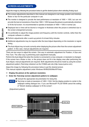 Page 18ENGLISH
SCREEN ADJUSTMENTS
 The screen adjustments described in this manual are designed to set image position and minimize 
flicker	or	blur	for	the	particular	computer	in	use.	
  The  monitor  is  designed  to  provide  the  best  performance  at  resolution  of  1680  ×  1050,  but  can  not 
provide the best at resolutions of less than 1680 × 1050  because the picture is automatically stretched 
to	fit	the	full	screen. It is recommended to operate at resolution of 1680 × 1050 in normal use.
...