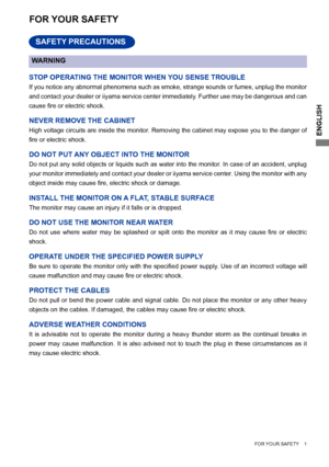 Page 5ENGLISH
    FOR YOUR SAFETY    1     
FOR YOUR SAFETY
WARNING
STOP OPERATING THE MONITOR WHEN YOU SENSE TROUBLE
If you notice any abnormal phenomena such as smoke, strange sounds or fumes, unplug the monitor 
and contact your dealer or iiyama service center immediately. Further use may be dangerous and can 
cause	fire	or	electric	shock.
NEVER REMOVE THE CABINET
High voltage circuits are inside the monitor. Removing the cabinet may expose you to the danger of 
fire	or	electric	shock.
DO NOT PUT ANY OBJECT...