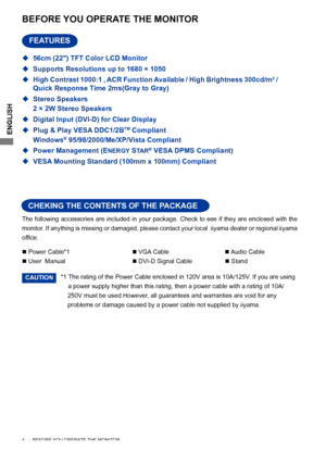 Page 8ENGLISH
The following accessories are included in your package. Check to see if they are enclosed with the 
monitor. If anything is missing or damaged, please contact your local  iiyama dealer or regional iiyama 
office.
BEFORE YOU OPERATE THE MONITOR
CHEKING THE CONTENTS OF THE PACKAGE
FEATURES
4      BEFORE YOU OPERATE THE MONITOR    
*1 The rating of the Power Cable enclosed in 120V area is 10A/125V. If you are using  
  a power supply higher than this rating, then a power cable with a rating of 10A/...