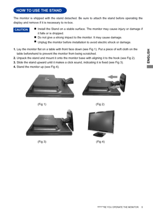 Page 9ENGLISH
     BEFORE YOU OPERATE THE MONITOR     5
HOW TO USE THE STAND
Install the Stand on a stable surface. The monitor may cause injury or damage if 
it falls or is dropped.

  Do not give a strong impact to the monitor. It may cause damage.

Unplug the monitor before installation to avoid electric shock or damage\
.

The  monitor  is  shipped  with  the  stand  detached.  Be  sure  to  attach  the  stand  before  operating  the 
display and remove if it is necessary to re-box.
HOW TO USE THE...