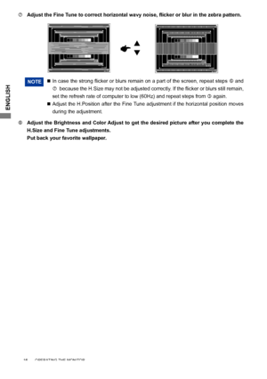 Page 20ENGLISH
NOTE 		In	case	 the	strong	 flicker	or	blurs	 remain	 on	a	part	 of	the	 screen,	 repeat	steps	 and 
		 because	 the	H.Size	 may	not	be	adjusted	 correctly.	 If	the	 flicker	 or	blurs	 still	remain,	
set the refresh rate of computer to low (60Hz) and repeat steps from   again.
  	 	  Adjust the H.Position after the Fine Tune adjustment if the horizontal position moves 
during the adjustment.
  Adjust the Brightness and Color Adjust to get the desired picture after you complete the 
H.Size...