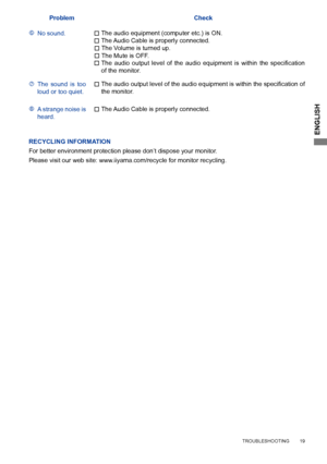 Page 23ENGLISH
  
ProblemCheck
No sound. The Audio Cable is properly connected.
 The	
audio 	output	 level	of	the	 audio	 equipment	 is	within	 the	specification	
of the monitor.

The audio equipment (computer etc.) is ON.
 The Volume is turned up.
 The Mute is OFF.
The  sound  is  too 
loud or too quiet.

The	
audio	 output	 level	of	the	 audio	 equipment	 is	within	 the	specification	 of	
the monitor.
A strange noise is 
heard.

The Audio Cable is properly connected.
    TROUBLESHOOTING        19...