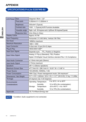 Page 24ENGLISH
20        APPENDIX    
SPECIFICATIONS:ProLite E2207WS-B2
APPENDIX 
* Condition: Audio equipment is not connected. NOTE
LCD Panel Size
Diagonal:
 56cm  / 22"
0.282mm H × 0.282mm V
Response time Pixel pitch
2ms (Gray to Gray)
Display Colors Approx.16.7M
Sync Frequency Horizontal: 31.0-80.0kHz, Vertical: 56-75 Hz 
Dot Clock 146MHz maximum
Maximum Resolution 1680 × 1050
Input Connector
Input Sync Signal Separate sync:  TTL, Positive or Negative
Plug & Play
VESA DDC1/2B
TM
38W (Typ), Power...